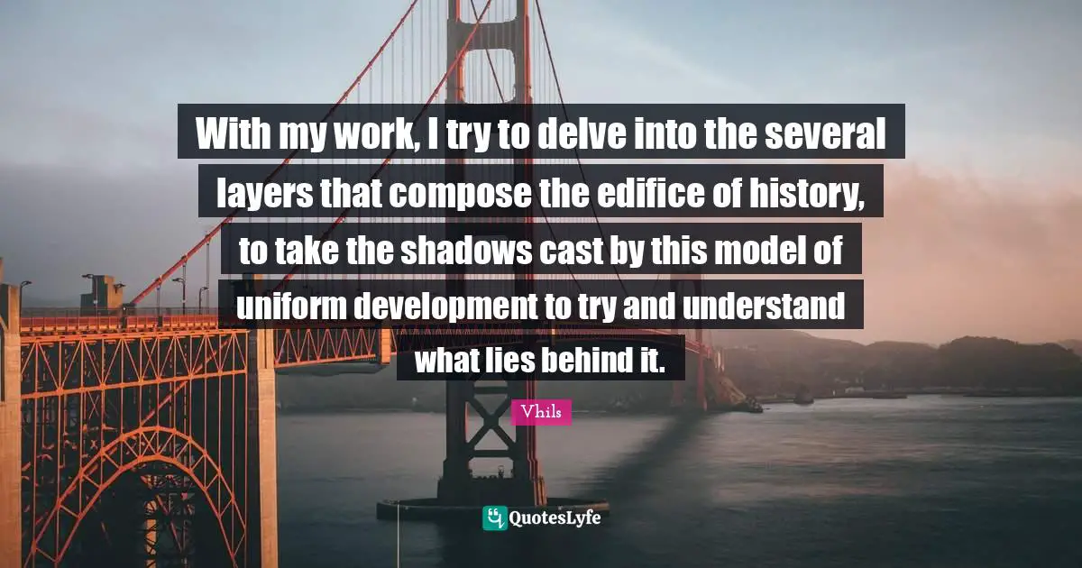 With my work, I try to delve into the several layers that compose the edifice of history, to take the shadows cast by this model of uniform development to try and understand what lies behind it.
