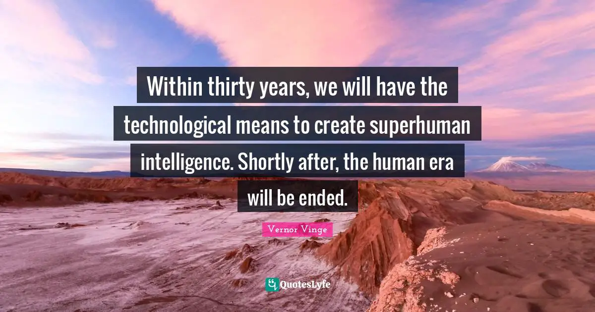 Within thirty years, we will have the technological means to create superhuman intelligence. Shortly after, the human era will be ended.