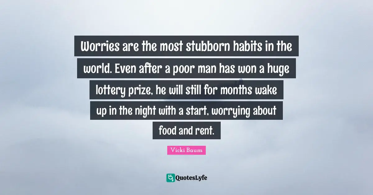 Worries are the most stubborn habits in the world. Even after a poor man has won a huge lottery prize, he will still for months wake up in the night with a start, worrying about food and rent.