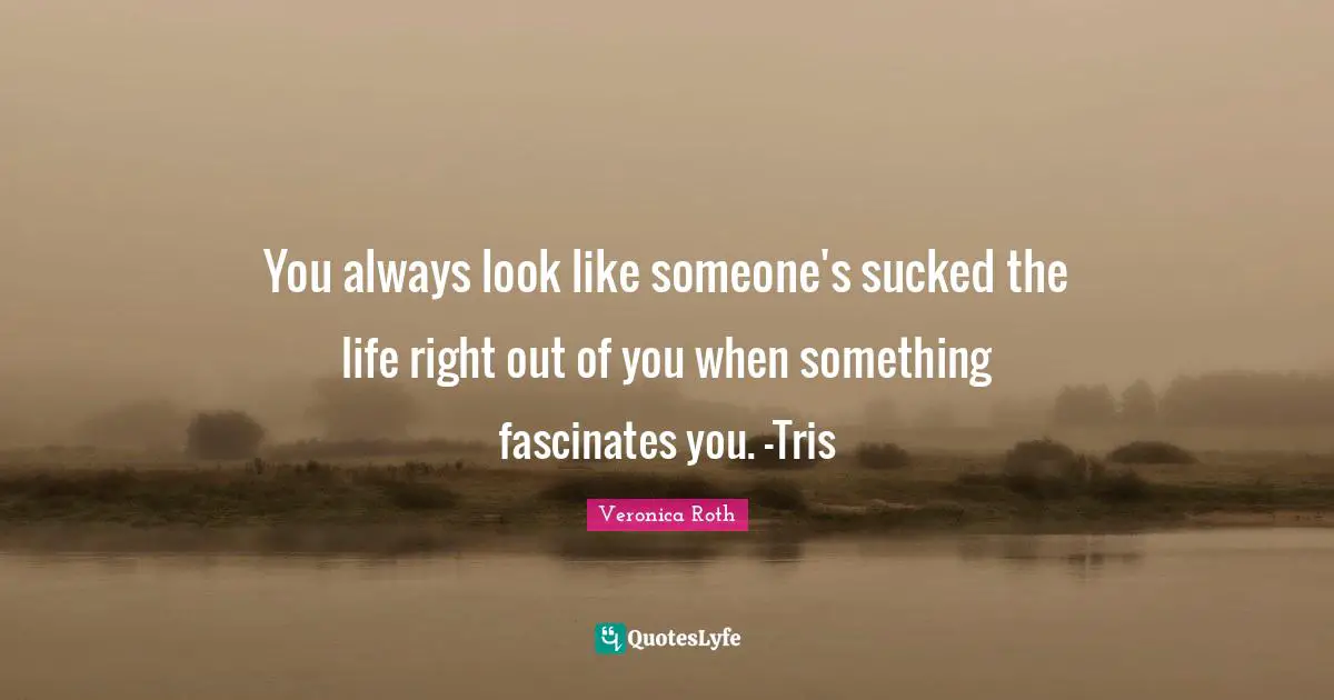 You always look like someone's sucked the life right out of you when something fascinates you. -Tris