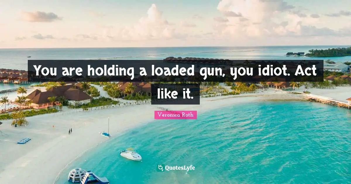 You are holding a loaded gun, you idiot. Act like it.