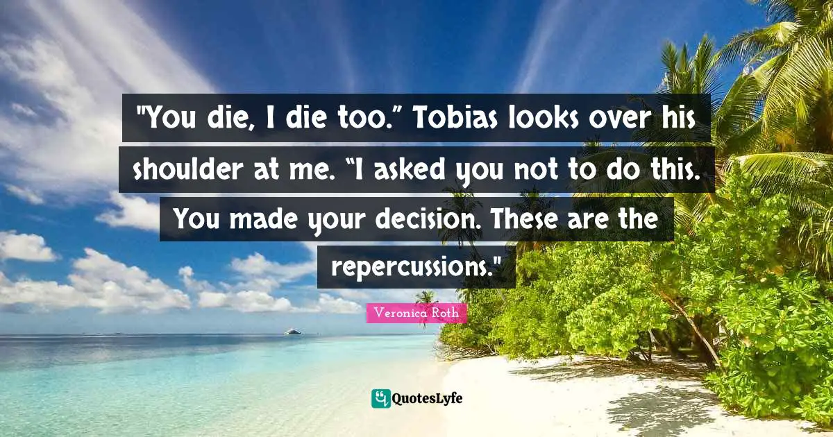 "You die, I die too.” Tobias looks over his shoulder at me. “I asked you not to do this. You made your decision. These are the repercussions."