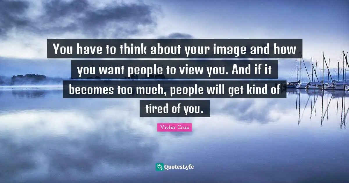 You have to think about your image and how you want people to view you. And if it becomes too much, people will get kind of tired of you.