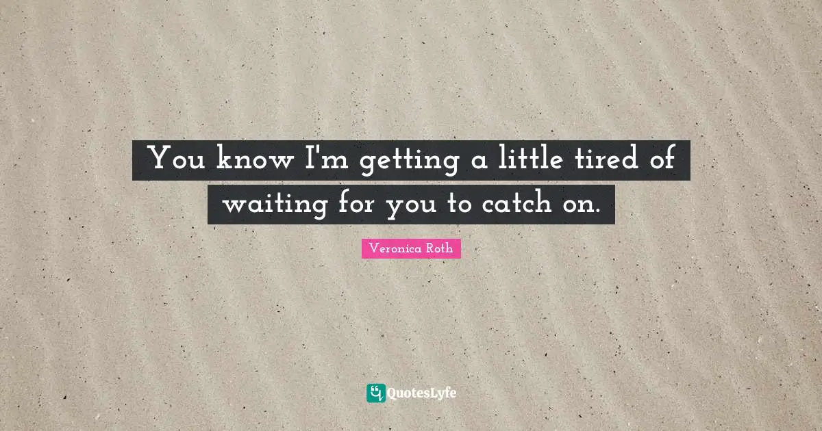 You know I'm getting a little tired of waiting for you to catch on.