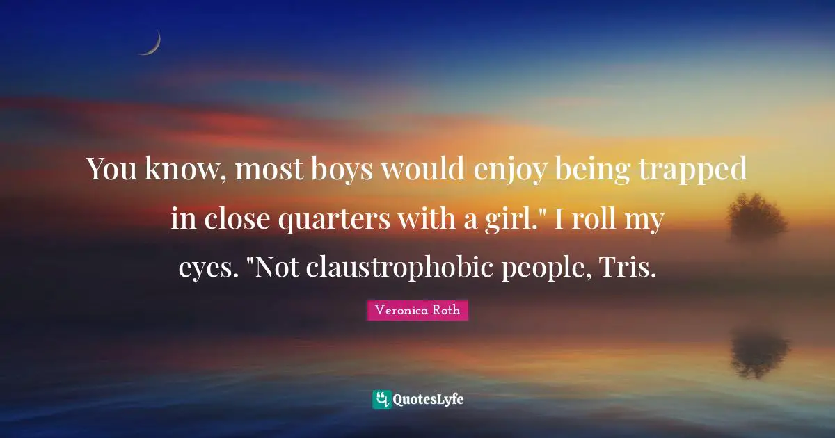 You know, most boys would enjoy being trapped in close quarters with a girl." I roll my eyes. "Not claustrophobic people, Tris.
