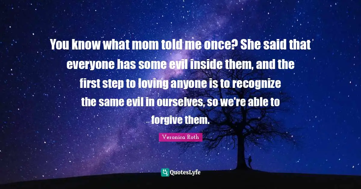 You know what mom told me once? She said that everyone has some evil inside them, and the first step to loving anyone is to recognize the same evil in ourselves, so we're able to forgive them.