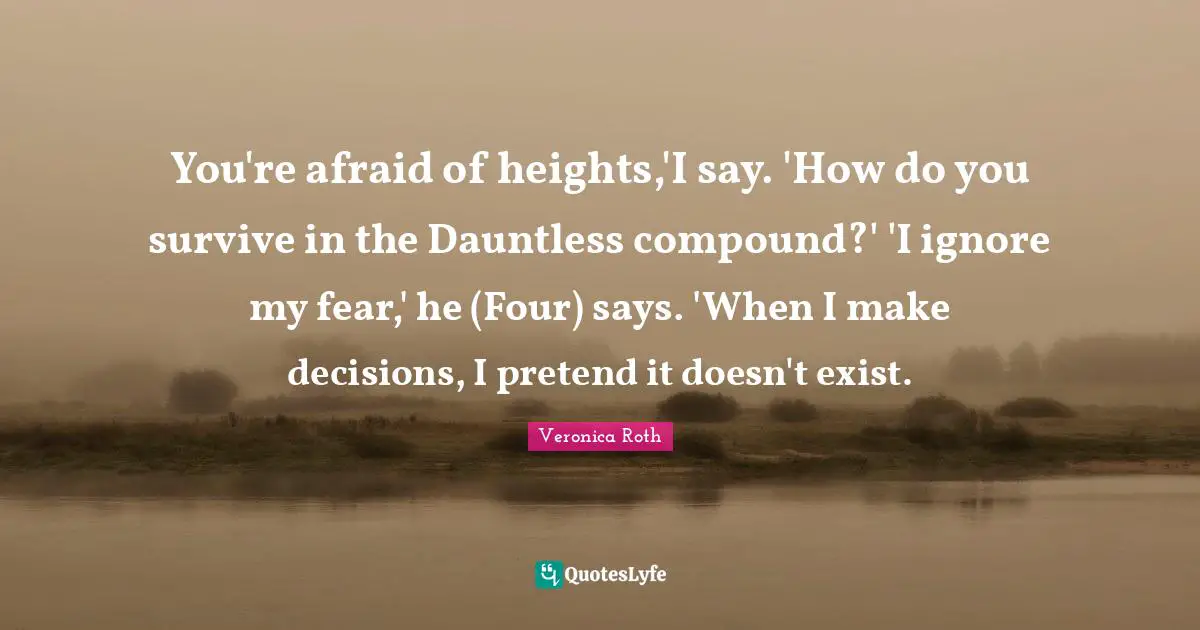 You're afraid of heights,'I say. 'How do you survive in the Dauntless compound?' 'I ignore my fear,' he (Four) says. 'When I make decisions, I pretend it doesn't exist.