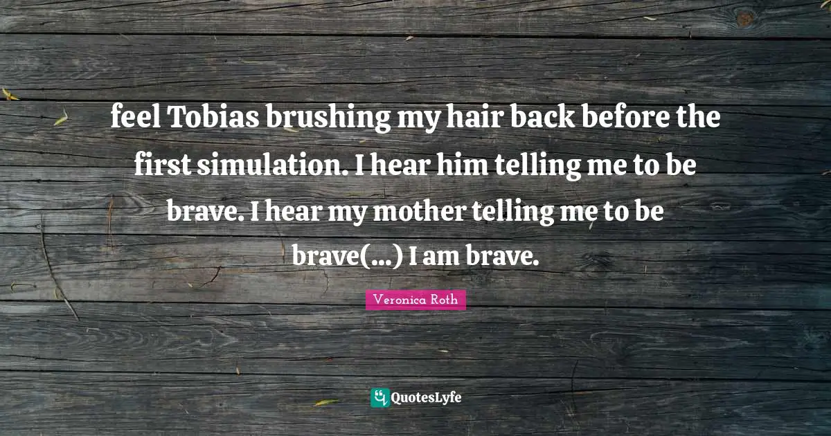 feel Tobias brushing my hair back before the first simulation. I hear him telling me to be brave. I hear my mother telling me to be brave(...) I am brave.