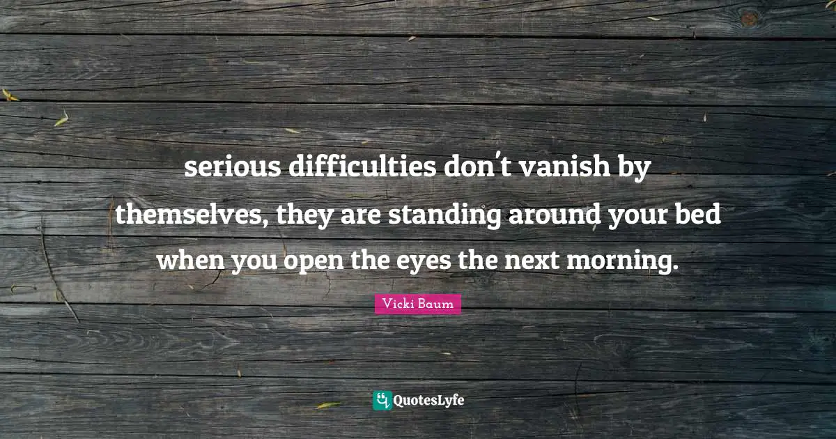 serious difficulties don't vanish by themselves, they are standing around your bed when you open the eyes the next morning.