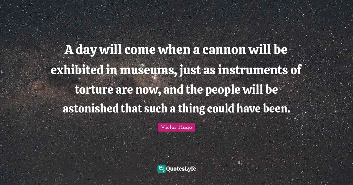 Victor Hugo Quotes: A day will come when a cannon will be exhibited in museums, just as instruments of torture are now, and the people will be astonished that such a thing could have been.