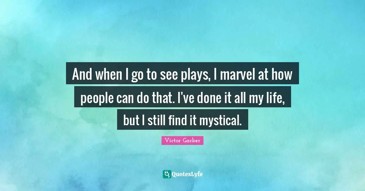 And when I go to see plays, I marvel at how people can do that. I've done it all my life, but I still find it mystical.