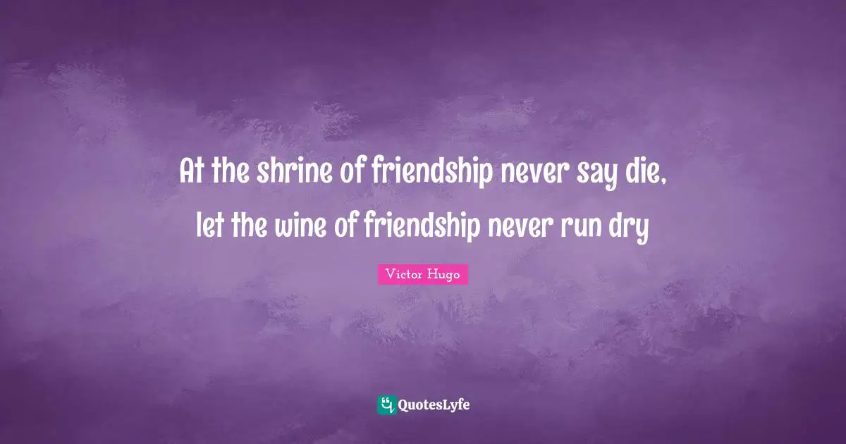 At the shrine of friendship never say die, let the wine of friendship never run dry