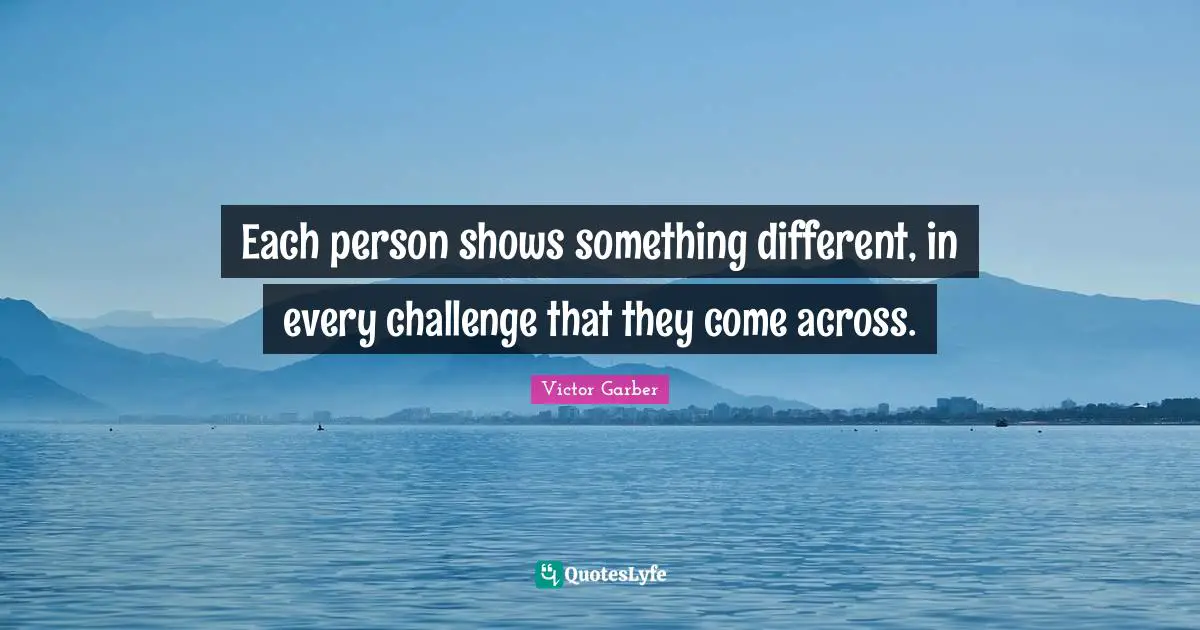 Each person shows something different, in every challenge that they come across.