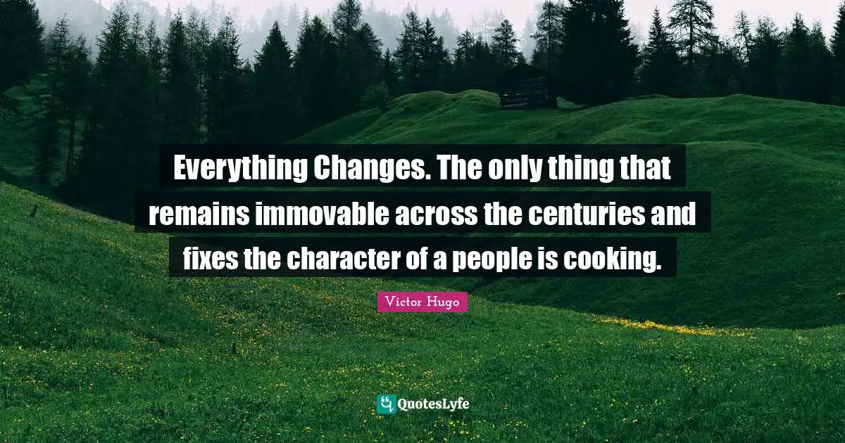 Everything Changes. The only thing that remains immovable across the centuries and fixes the character of a people is cooking.