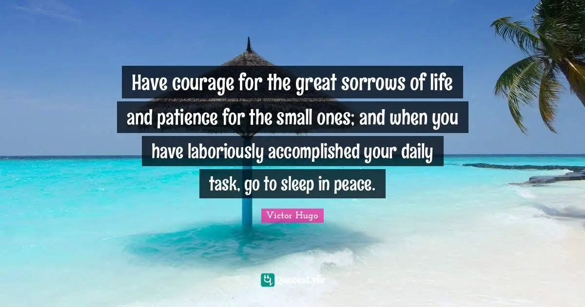 Have courage for the great sorrows of life and patience for the small ones; and when you have laboriously accomplished your daily task, go to sleep in peace.