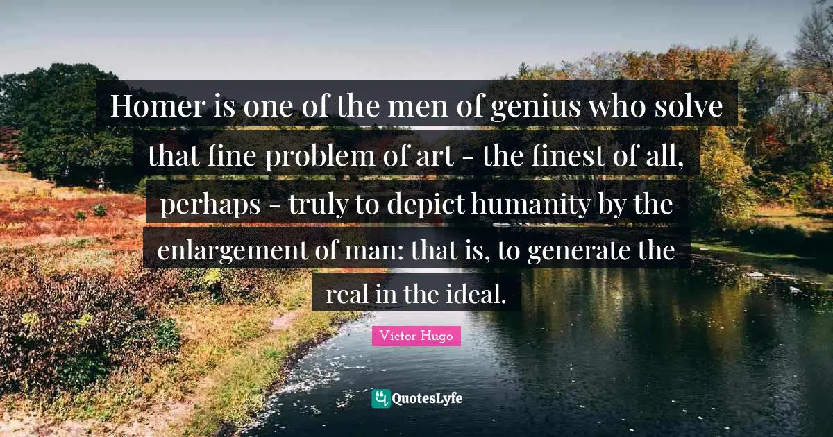 Homer is one of the men of genius who solve that fine problem of art - the finest of all, perhaps - truly to depict humanity by the enlargement of man: that is, to generate the real in the ideal.