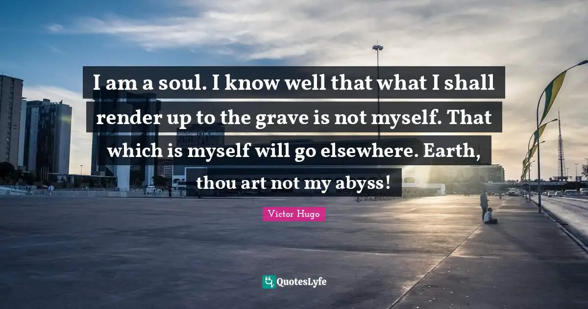 I am a soul. I know well that what I shall render up to the grave is not myself. That which is myself will go elsewhere. Earth, thou art not my abyss!