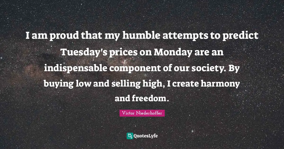 I am proud that my humble attempts to predict Tuesday's prices on Monday are an indispensable component of our society. By buying low and selling high, I create harmony and freedom.
