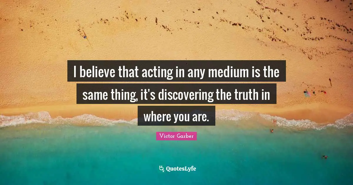 I believe that acting in any medium is the same thing, it's discovering the truth in where you are.