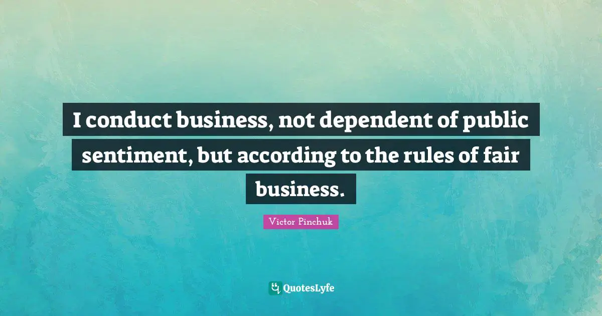 I conduct business, not dependent of public sentiment, but according to the rules of fair business.