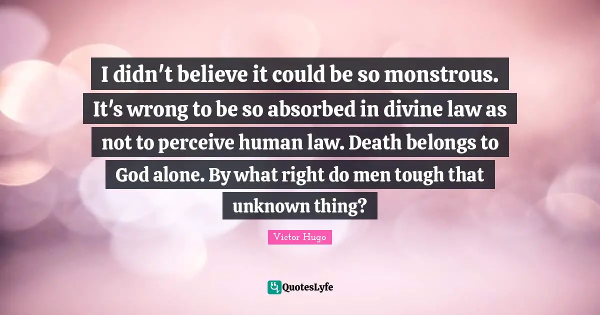 I didn't believe it could be so monstrous. It's wrong to be so absorbed in divine law as not to perceive human law. Death belongs to God alone. By what right do men tough that unknown thing?