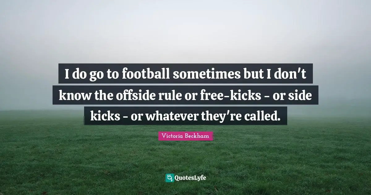 I do go to football sometimes but I don't know the offside rule or free-kicks - or side kicks - or whatever they're called.