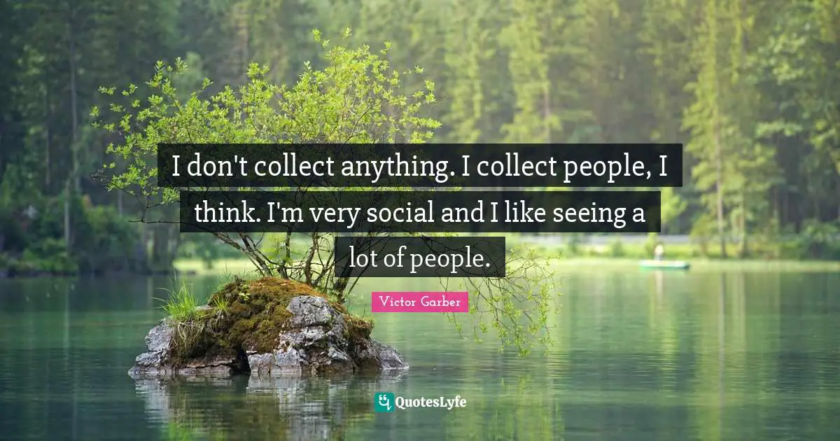 I don't collect anything. I collect people, I think. I'm very social and I like seeing a lot of people.