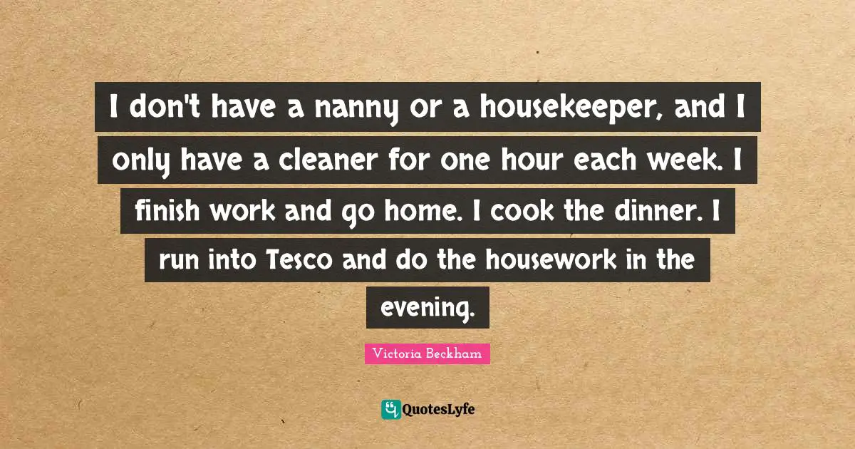 I don't have a nanny or a housekeeper, and I only have a cleaner for one hour each week. I finish work and go home. I cook the dinner. I run into Tesco and do the housework in the evening.