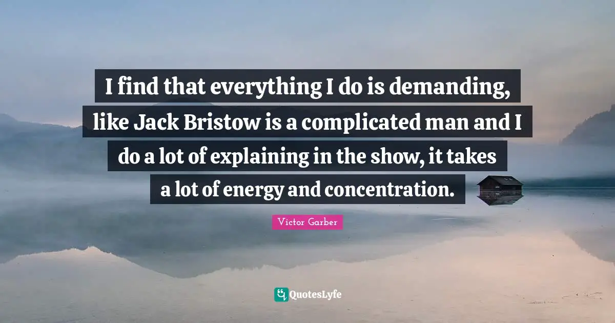 I find that everything I do is demanding, like Jack Bristow is a complicated man and I do a lot of explaining in the show, it takes a lot of energy and concentration.