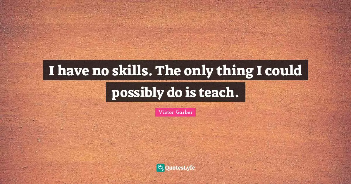 I have no skills. The only thing I could possibly do is teach.