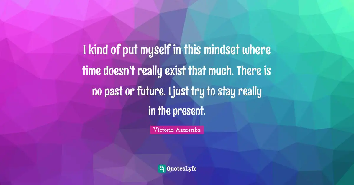 I kind of put myself in this mindset where time doesn't really exist that much. There is no past or future. I just try to stay really in the present.