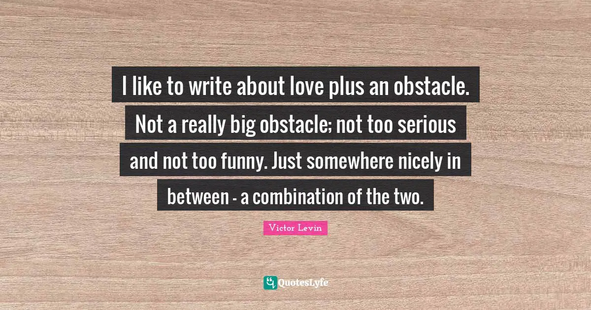 I like to write about love plus an obstacle. Not a really big obstacle; not too serious and not too funny. Just somewhere nicely in between - a combination of the two.