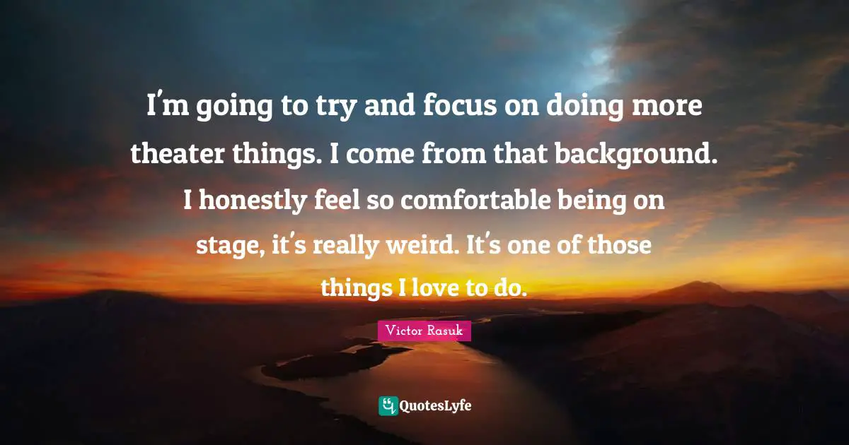 I'm going to try and focus on doing more theater things. I come from that background. I honestly feel so comfortable being on stage, it's really weird. It's one of those things I love to do.