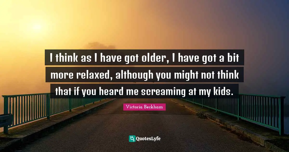 I think as I have got older, I have got a bit more relaxed, although you might not think that if you heard me screaming at my kids.