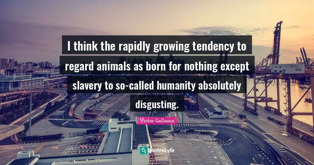 I think the rapidly growing tendency to regard animals as born for nothing except slavery to so-called humanity absolutely disgusting.