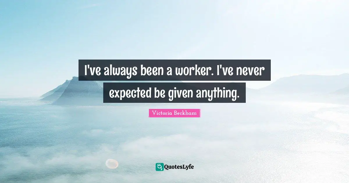 I've always been a worker. I've never expected be given anything.