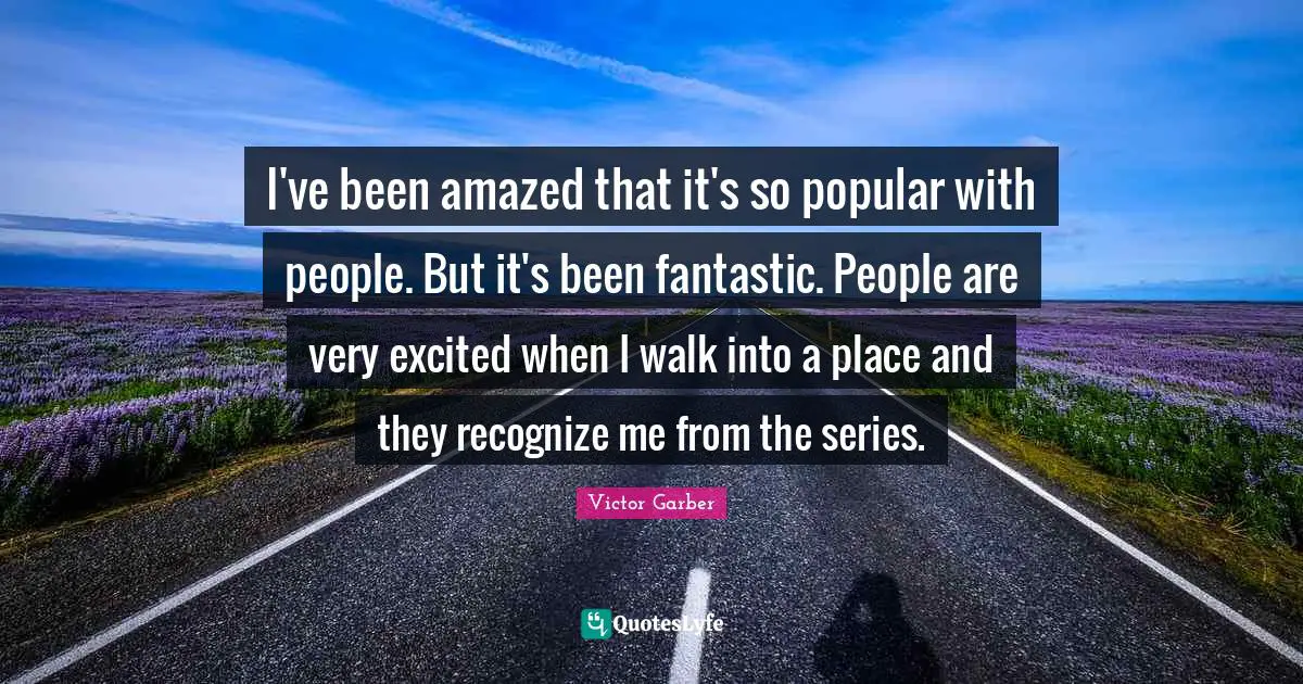 I've been amazed that it's so popular with people. But it's been fantastic. People are very excited when I walk into a place and they recognize me from the series.