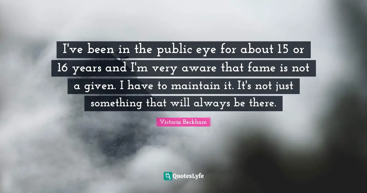 I've been in the public eye for about 15 or 16 years and I'm very aware that fame is not a given. I have to maintain it. It's not just something that will always be there.