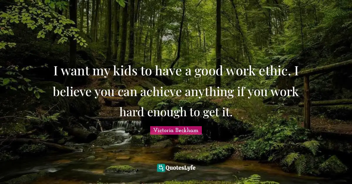 I want my kids to have a good work ethic. I believe you can achieve anything if you work hard enough to get it.