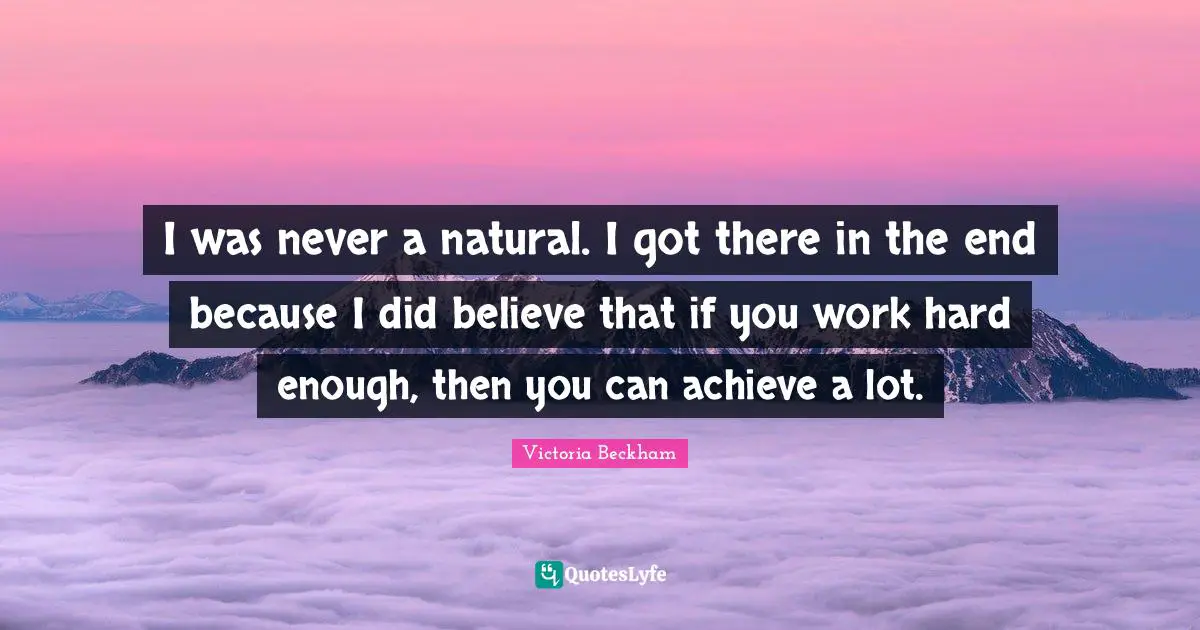 I was never a natural. I got there in the end because I did believe that if you work hard enough, then you can achieve a lot.