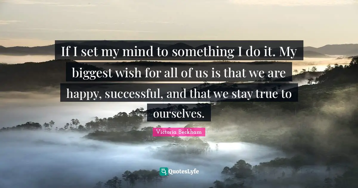 If I set my mind to something I do it. My biggest wish for all of us is that we are happy, successful, and that we stay true to ourselves.