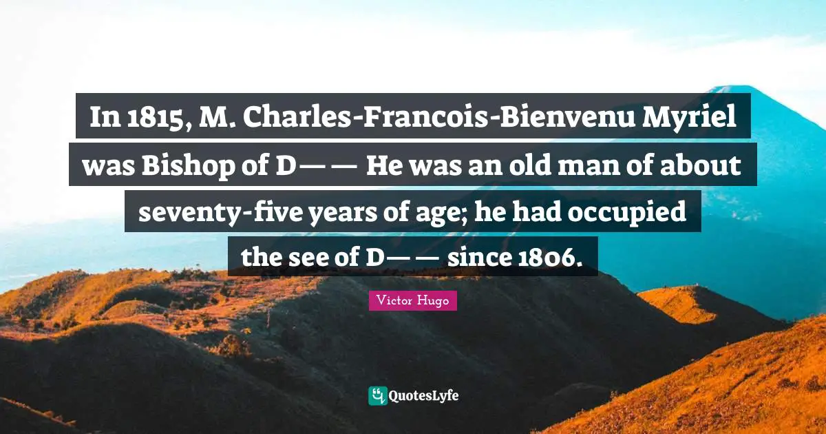 In 1815, M. Charles-Francois-Bienvenu Myriel was Bishop of D—— He was an old man of about seventy-five years of age; he had occupied the see of D—— since 1806.