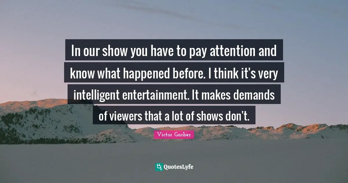 In our show you have to pay attention and know what happened before. I think it's very intelligent entertainment. It makes demands of viewers that a lot of shows don't.