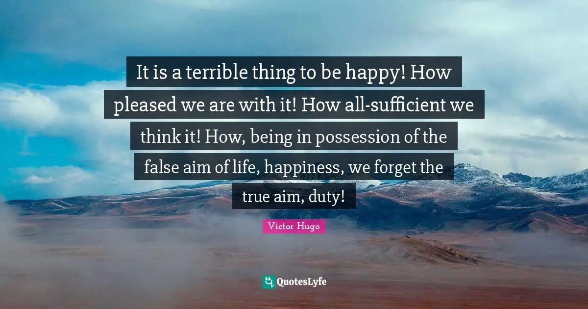 It is a terrible thing to be happy! How pleased we are with it! How all-sufficient we think it! How, being in possession of the false aim of life, happiness, we forget the true aim, duty!
