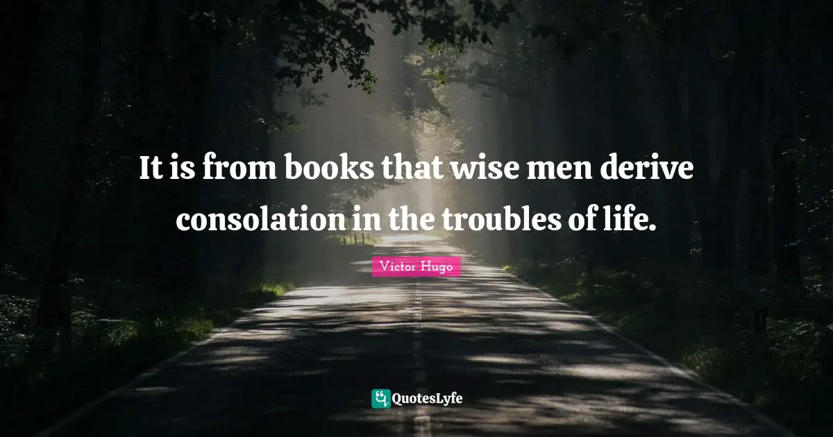 It is from books that wise men derive consolation in the troubles of life.