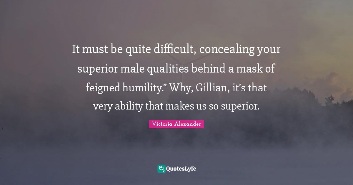 It must be quite difficult, concealing your superior male qualities behind a mask of feigned humility.” Why, Gillian, it’s that very ability that makes us so superior.