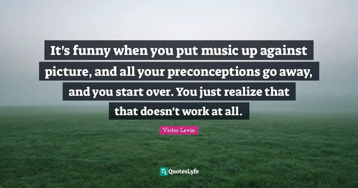 It's funny when you put music up against picture, and all your preconceptions go away, and you start over. You just realize that that doesn't work at all.