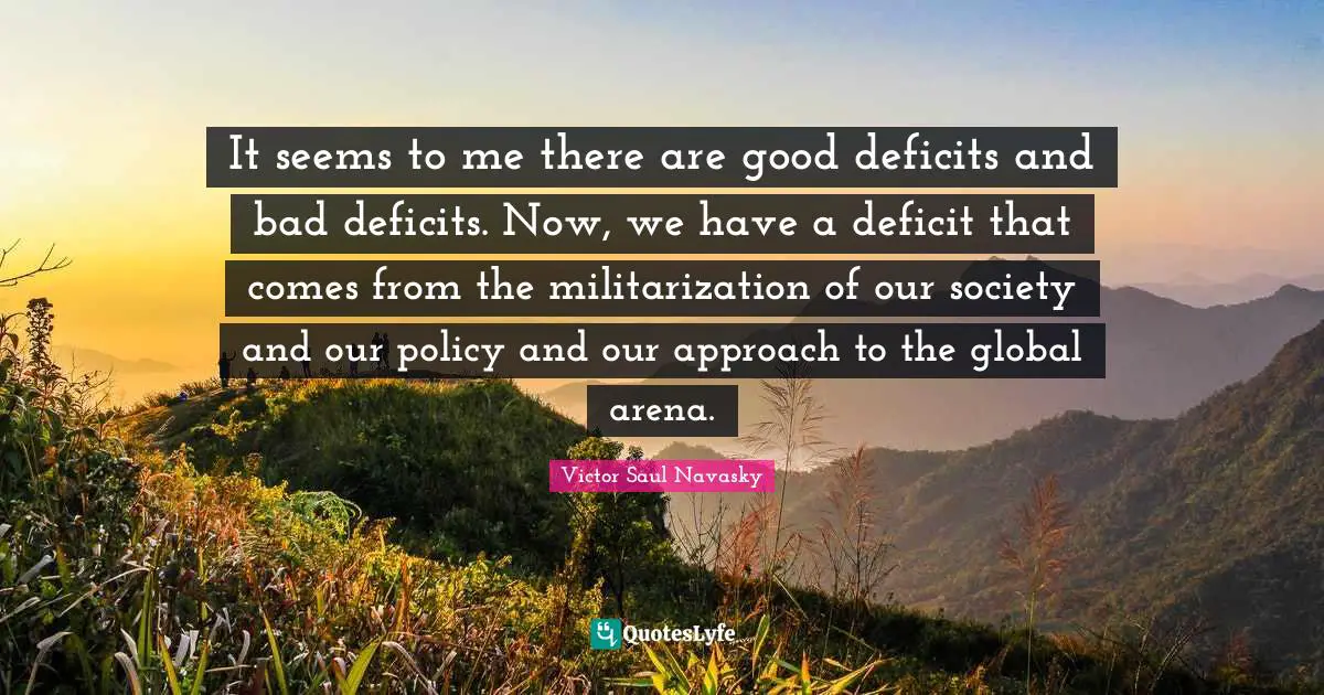 It seems to me there are good deficits and bad deficits. Now, we have a deficit that comes from the militarization of our society and our policy and our approach to the global arena.