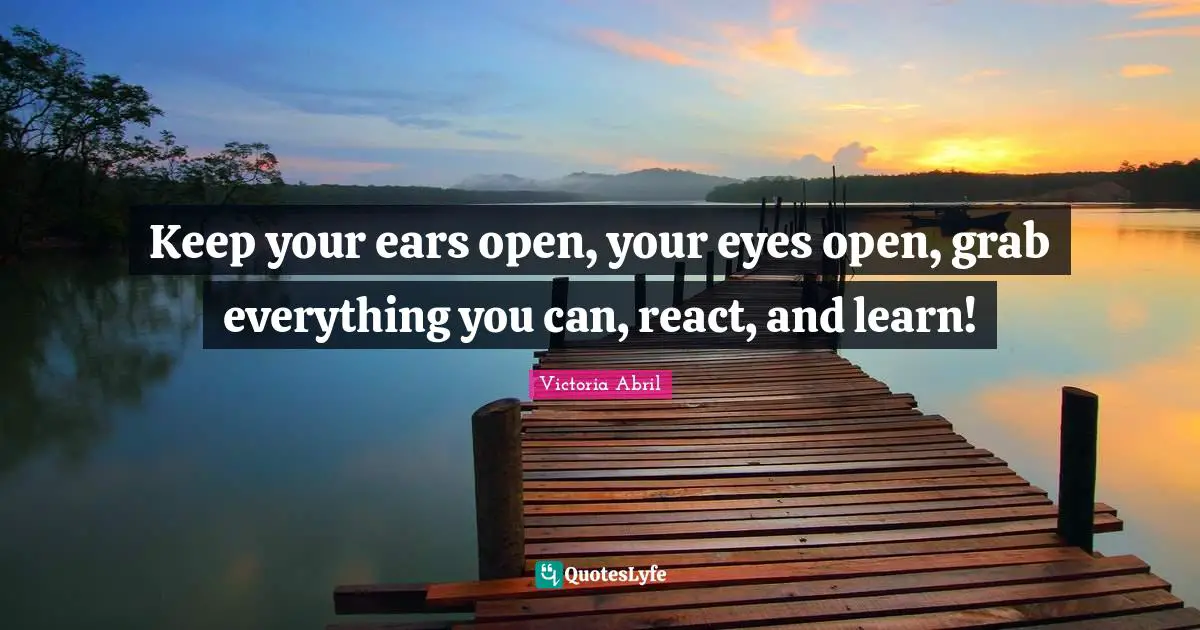 Keep your ears open, your eyes open, grab everything you can, react, and learn!