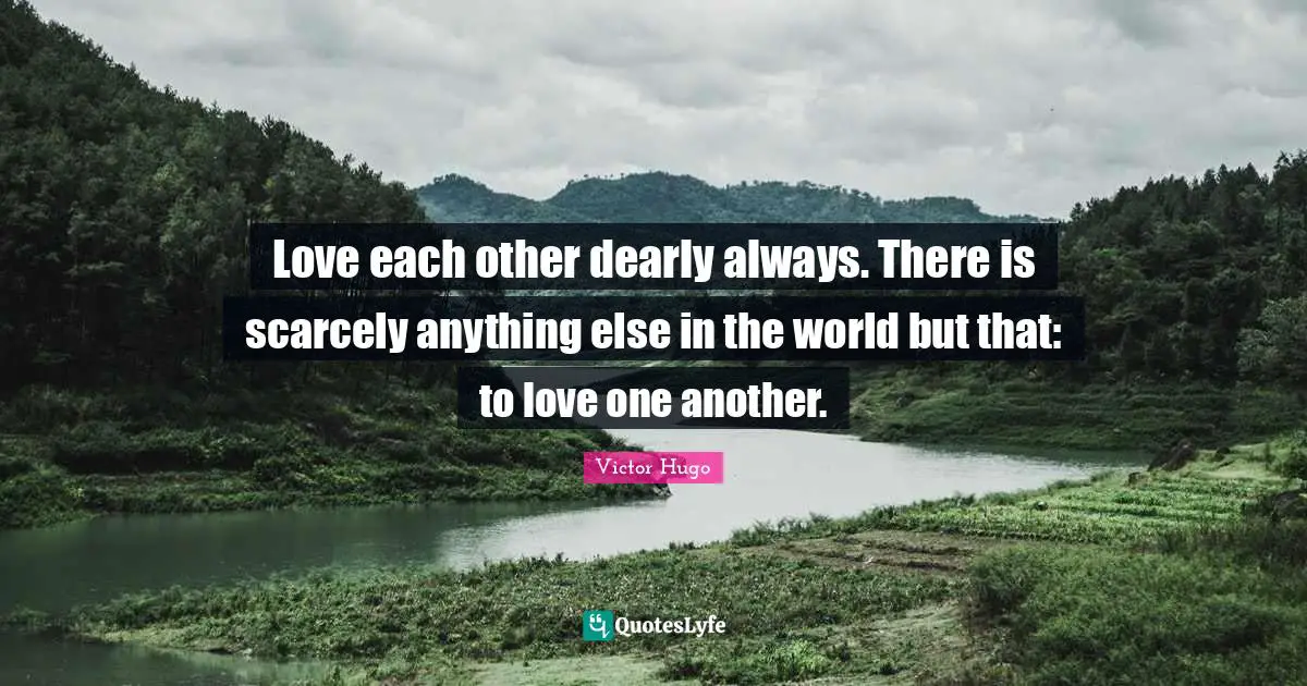Love each other dearly always. There is scarcely anything else in the world but that: to love one another.